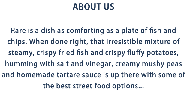 ABOUT US Rare is a dish as comforting as a plate of fish and chips. When done right, that irresistible mixture of steamy, crispy fried fish and crispy fluffy potatoes, humming with salt and vinegar, creamy mushy peas and homemade tartare sauce is up there with some of the best street food options...